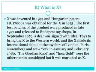 R) What is X?
 X was invented in 1974 and Hungarian patent

HU170062 was obtained for the X in 1975 . The first
test batches of the product were produced in late
1977 and released to Budapest toy shops. In
September 1979, a deal was signed with Ideal Toys to
bring the X to the Western world, and the X made its
international debut at the toy fairs of London, Paris,
Nuremberg and New York in January and February
1980. "The Gordian Knot" and "Inca Gold" were the
other names considered but it was marketed as X.
Mahendra Mohan Das

 