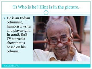 T) Who is he? Hint is in the picture.
 He is an Indian

columnist,
humorist, writer
and playwright.
In 2008, SAB
TV started a
show that is
based on his
column.

Mahendra Mohan Das

 