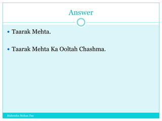 Answer
 Taarak Mehta.
 Taarak Mehta Ka Ooltah Chashma.

Mahendra Mohan Das

 