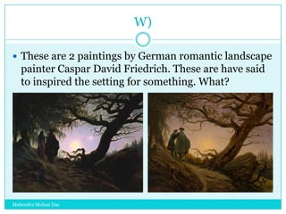 W)
 These are 2 paintings by German romantic landscape

painter Caspar David Friedrich. These are have said
to inspired the setting for something. What?

Mahendra Mohan Das

 