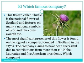 E) Which famous company?
 This flower, called Thistle

is the national flower of
Scotland and features on
many a national symbols
of Scotland like coins,
awards etc.
 The most significant presence of this flower is found
on the logo of a company, founded in Scotland in the
1770s. The company claims to have been successful
due to contributions from more than 110 Nobel
Laureates and five American presidents. Which
company?
Mahendra Mohan Das

 