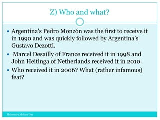 Z) Who and what?
 Argentina's Pedro Monzón was the first to receive it

in 1990 and was quickly followed by Argentina‟s
Gustavo Dezotti.
 Marcel Desailly of France received it in 1998 and
John Heitinga of Netherlands received it in 2010.
 Who received it in 2006? What (rather infamous)
feat?

Mahendra Mohan Das

 