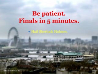 Be patient.
Finals in 5 minutes.
 Hail Sherlock Holmes.

Mahendra Mohan Das

 