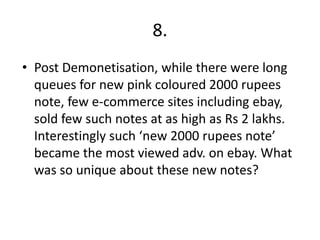 8.
• Post Demonetisation, while there were long
queues for new pink coloured 2000 rupees
note, few e-commerce sites including ebay,
sold few such notes at as high as Rs 2 lakhs.
Interestingly such ‘new 2000 rupees note’
became the most viewed adv. on ebay. What
was so unique about these new notes?
 