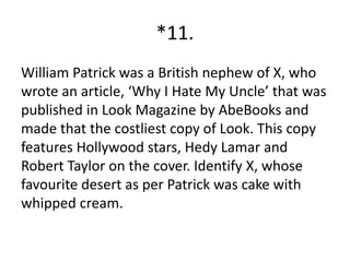 *11.
William Patrick was a British nephew of X, who
wrote an article, ‘Why I Hate My Uncle’ that was
published in Look Magazine by AbeBooks and
made that the costliest copy of Look. This copy
features Hollywood stars, Hedy Lamar and
Robert Taylor on the cover. Identify X, whose
favourite desert as per Patrick was cake with
whipped cream.
 