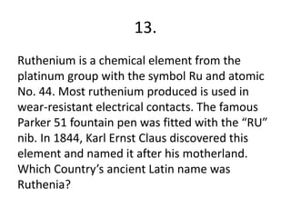 13.
Ruthenium is a chemical element from the
platinum group with the symbol Ru and atomic
No. 44. Most ruthenium produced is used in
wear-resistant electrical contacts. The famous
Parker 51 fountain pen was fitted with the “RU”
nib. In 1844, Karl Ernst Claus discovered this
element and named it after his motherland.
Which Country’s ancient Latin name was
Ruthenia?
 