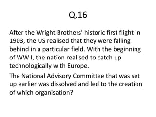 Q.16
After the Wright Brothers’ historic first flight in
1903, the US realised that they were falling
behind in a particular field. With the beginning
of WW I, the nation realised to catch up
technologically with Europe.
The National Advisory Committee that was set
up earlier was dissolved and led to the creation
of which organisation?
 