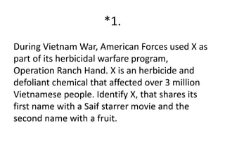 *1.
During Vietnam War, American Forces used X as
part of its herbicidal warfare program,
Operation Ranch Hand. X is an herbicide and
defoliant chemical that affected over 3 million
Vietnamese people. Identify X, that shares its
first name with a Saif starrer movie and the
second name with a fruit.
 