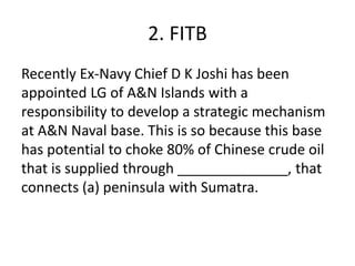2. FITB
Recently Ex-Navy Chief D K Joshi has been
appointed LG of A&N Islands with a
responsibility to develop a strategic mechanism
at A&N Naval base. This is so because this base
has potential to choke 80% of Chinese crude oil
that is supplied through ______________, that
connects (a) peninsula with Sumatra.
 