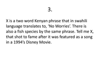 3.
X is a two word Kenyan phrase that in swahili
language translates to, ‘No Worries’. There is
also a fish species by the same phrase. Tell me X,
that shot to fame after it was featured as a song
in a 1994’s Disney Movie.
 