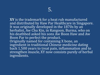 5.
XY is the trademark for a heat rub manufactured
and distributed by Haw Par Healthcare in Singapore.
It was originally developed in the 1870s by an
herbalist, Aw Chu Kin, in Rangoon, Burma, who on
his deathbed asked his sons Aw Boon Haw and Aw
Boon Par to perfect the product.
Originally named for containing X bone, an
ingredient in traditional Chinese medicine dating
back 1,500 years to treat pain, inflammation and to
strengthen muscle, XY now consists purely of herbal
ingredients.
 
