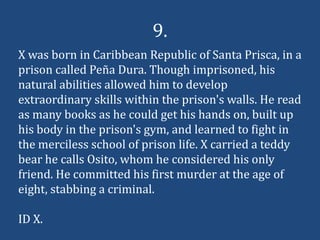9.
X was born in Caribbean Republic of Santa Prisca, in a
prison called Peña Dura. Though imprisoned, his
natural abilities allowed him to develop
extraordinary skills within the prison's walls. He read
as many books as he could get his hands on, built up
his body in the prison's gym, and learned to fight in
the merciless school of prison life. X carried a teddy
bear he calls Osito, whom he considered his only
friend. He committed his first murder at the age of
eight, stabbing a criminal.

ID X.
 