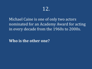12.
Michael Caine is one of only two actors
nominated for an Academy Award for acting
in every decade from the 1960s to 2000s.

Who is the other one?
 