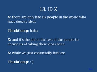 13. ID X
X: there are only like six people in the world who
have decent ideas

ThinkComp: haha

X: and it's the job of the rest of the people to
accuse us of taking their ideas haha

X: while we just continually kick ass

ThinkComp: :-)
                                                     Home
 