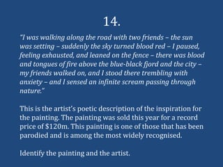 14.
“I was walking along the road with two friends – the sun
was setting – suddenly the sky turned blood red – I paused,
feeling exhausted, and leaned on the fence – there was blood
and tongues of fire above the blue-black fjord and the city –
my friends walked on, and I stood there trembling with
anxiety – and I sensed an infinite scream passing through
nature.”

This is the artist’s poetic description of the inspiration for
the painting. The painting was sold this year for a record
price of $120m. This painting is one of those that has been
parodied and is among the most widely recognised.

Identify the painting and the artist.
 