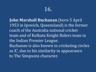 16.
John Marshall Buchanan (born 5 April
1953 in Ipswich, Queensland) is the former
coach of the Australia national cricket
team and of Kolkata Knight Riders team in
the Indian Premier League.
Buchanan is also known in cricketing circles
as X', due to his similarity in appearance
to The Simpsons character.
 
