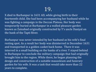 19.
X died in Burhanpur in 1631 AD, while giving birth to their
fourteenth child. She had been accompanying her husband while he
was fighting a campaign in the Deccan Plateau. Her body was
temporarily buried at Burhanpur in a walled pleasure garden
known as Zainabad originally constructed by Y's uncle Daniyal on
the bank of the Tapti River.

Burhanpur was never intended by her husband as his wife's final
resting spot. As a result her body was disinterred in December 1631
and transported in a golden casket back home. There it was
interred in a small building on the banks of a river. Y stayed behind
in Burhanpur to conclude the military campaign that had originally
brought him to the region. While there, he began planning the
design and construction of a suitable mausoleum and funerary
garden for his wife. It was a task that would take more than 22
years to complete.
 