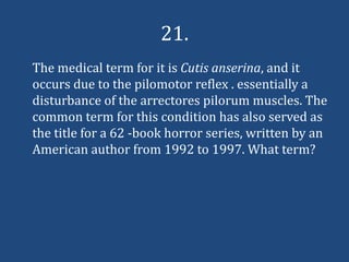 21.
The medical term for it is Cutis anserina, and it
occurs due to the pilomotor reflex . essentially a
disturbance of the arrectores pilorum muscles. The
common term for this condition has also served as
the title for a 62 -book horror series, written by an
American author from 1992 to 1997. What term?
 