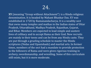 24.
XY (meaning "Group without Attachment") is a Hindu religious
denomination. It is headed by Mahant Bhaskar Das. XY was
established in 1720 by Ramanandacharya. It is a wealthy sect
that owns many temples and mathas in the Indian states of Uttar
Pradesh, Uttarakhand, Madhya Pradesh, Rajasthan, Gujarat,
and Bihar. Members are expected to lead simple and austere
lives of celibacy and to accept Rama as their God. New recruits
are mainly in their teens and can be from any Hindu caste. They
are put through a grueling schedule to master the Hindu
scriptures (Vedas and Upanishads) and martial arts. In former
times, members of the sect had a mandate to provide protection
to the followers of Rama and were given rigorous training in
archery, swordsmanship, and wrestling. Some of this curriculum
still exists, but it is more moderate.
 