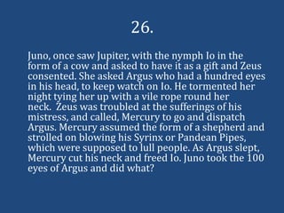 26.
Juno, once saw Jupiter, with the nymph Io in the
form of a cow and asked to have it as a gift and Zeus
consented. She asked Argus who had a hundred eyes
in his head, to keep watch on Io. He tormented her
night tying her up with a vile rope round her
neck. Zeus was troubled at the sufferings of his
mistress, and called, Mercury to go and dispatch
Argus. Mercury assumed the form of a shepherd and
strolled on blowing his Syrinx or Pandean Pipes,
which were supposed to lull people. As Argus slept,
Mercury cut his neck and freed Io. Juno took the 100
eyes of Argus and did what?
 