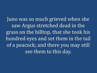 Juno was so much grieved when she
  saw Argus stretched dead in the
grass on the hilltop, that she took his
hundred eyes and set them in the tail
of a peacock; and there you may still
        see them to this day.
 