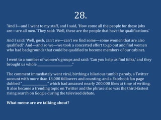 28.
“And I—and I went to my staff, and I said, ‘How come all the people for these jobs
are—are all men.’ They said: ‘Well, these are the people that have the qualifications.’

And I said: ‘Well, gosh, can't we—can't we find some—some women that are also
qualified?’ And—and so we—we took a concerted effort to go out and find women
who had backgrounds that could be qualified to become members of our cabinet.

I went to a number of women's groups and said: ‘Can you help us find folks,’ and they
brought us whole _______________________.”

The comment immediately went viral, birthing a hilarious tumblr parody, a Twitter
account with more than 13,000 followers and counting, and a Facebook fan page
dubbed ”_________________” which had amassed nearly 200,000 likes at time of writing.
It also became a trending topic on Twitter and the phrase also was the third-fastest
rising search on Google during the televised debate.

What meme are we talking about?
 