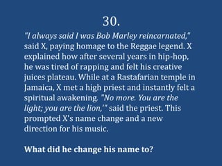 30.
"I always said I was Bob Marley reincarnated,"
said X, paying homage to the Reggae legend. X
explained how after several years in hip-hop,
he was tired of rapping and felt his creative
juices plateau. While at a Rastafarian temple in
Jamaica, X met a high priest and instantly felt a
spiritual awakening. "No more. You are the
light; you are the lion,'" said the priest. This
prompted X's name change and a new
direction for his music.

What did he change his name to?
 
