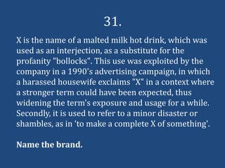 31.
X is the name of a malted milk hot drink, which was
used as an interjection, as a substitute for the
profanity "bollocks". This use was exploited by the
company in a 1990's advertising campaign, in which
a harassed housewife exclaims "X" in a context where
a stronger term could have been expected, thus
widening the term's exposure and usage for a while.
Secondly, it is used to refer to a minor disaster or
shambles, as in 'to make a complete X of something'.

Name the brand.
 