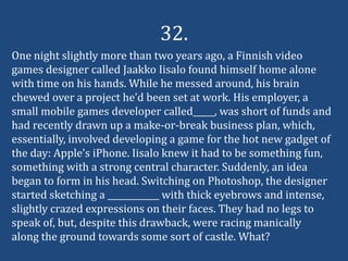 32.
One night slightly more than two years ago, a Finnish video
games designer called Jaakko Iisalo found himself home alone
with time on his hands. While he messed around, his brain
chewed over a project he’d been set at work. His employer, a
small mobile games developer called_____, was short of funds and
had recently drawn up a make-or-break business plan, which,
essentially, involved developing a game for the hot new gadget of
the day: Apple’s iPhone. Iisalo knew it had to be something fun,
something with a strong central character. Suddenly, an idea
began to form in his head. Switching on Photoshop, the designer
started sketching a ____________ with thick eyebrows and intense,
slightly crazed expressions on their faces. They had no legs to
speak of, but, despite this drawback, were racing manically
along the ground towards some sort of castle. What?
 