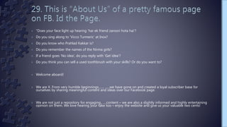 › "Does your face light up hearing ‘har ek friend zaroori hota hai’?
› Do you sing along to ‘Vicco Turmeric’ at Inox?
› Do you know who Prahlad Kakkar is?
› Do you remember the names of the Nirma girls?
› If a friend goes ‘No idea’, do you reply with ‘Get idea’?
› Do you think you can sell a used toothbrush with your skills? Or do you want to?
› Welcome aboard!
› We are X. From very humble beginnings......, ......we have gone on and created a loyal subscriber base for
ourselves by sharing meaningful content and ideas over our Facebook page.
› We are not just a repository for engaging.. ....content – we are also a slightly informed and highly entertaining
opinion on them. We love hearing your take too – enjoy the website and give us your valuable two cents!
 