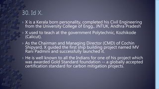 › X is a Kerala born personality, completed his Civil Engineering
from the University College of Engg., JNTUK, Andhra Pradesh
› X used to teach at the government Polytechnic, Kozhikode
(Calicut).
› As the Chairman and Managing Director (CMD) of Cochin
Shipyard, X guided the first ship building project named MV
Rani Padmini and successfully launched it.
› He is well known to all the Indians for one of his project which
was awarded Gold Standard foundation -- a globally accepted
certification standard for carbon mitigation projects.
 