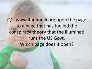 Q1. www.itanimulli.org open the page
to a page that has fuelled the
conspiracy theory that the illuminati
runs the US Govt.
Which page does it open?

 