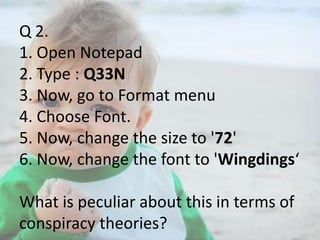 Q 2.
1. Open Notepad
2. Type : Q33N
3. Now, go to Format menu
4. Choose Font.
5. Now, change the size to '72'
6. Now, change the font to 'Wingdings‘
What is peculiar about this in terms of
conspiracy theories?

 