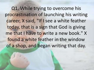 Q1. While trying to overcome his
procrastination of launching his writing
career, X said, "If I see a white feather
today, that is a sign that God is giving
me that I have to write a new book." X
found a white feather in the window
of a shop, and began writing that day.

 
