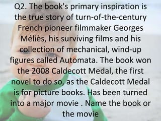 Q2. The book's primary inspiration is
the true story of turn-of-the-century
French pioneer filmmaker Georges
Méliès, his surviving films and his
collection of mechanical, wind-up
figures called Automata. The book won
the 2008 Caldecott Medal, the first
novel to do so, as the Caldecott Medal
is for picture books. Has been turned
into a major movie . Name the book or
the movie

 
