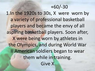 +60/-30
1.In the 1920s to 30s, X were worn by
a variety of professional basketball
players and became the envy of all
aspiring basketball players. Soon after,
X were being worn by athletes in
the Olympics, and during World War
II American soldiers began to wear
them while in training.
Give X

 
