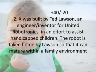 +40/-20
2. X was built by Ted Lawson, an
engineer/inventor for United
Robotronics, in an effort to assist
handicapped children. The robot is
taken home by Lawson so that it can
mature within a family environment

 