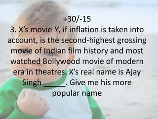 +30/-15
3. X’s movie Y, if inflation is taken into
account, is the second-highest grossing
movie of Indian film history and most
watched Bollywood movie of modern
era in theatres. X’s real name is Ajay
Singh _____. Give me his more
popular name

 