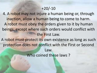+20/-10
4. A robot may not injure a human being or, through
inaction, allow a human being to come to harm.
A robot must obey the orders given to it by human
beings, except where such orders would conflict with
the First Law.
A robot must protect its own existence as long as such
protection does not conflict with the First or Second
Law.
Who coined these laws ?

 