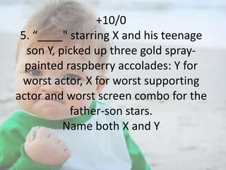 +10/0
5. “____" starring X and his teenage
son Y, picked up three gold spraypainted raspberry accolades: Y for
worst actor, X for worst supporting
actor and worst screen combo for the
father-son stars.
Name both X and Y

 