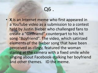 Q6 .
• X is an Internet meme who first appeared in
a YouTube video as a submission to a contest
held by Justin Bieber who challenged fans to
create a "Girlfriend" counterpart to his hit
song "Boyfriend". The video, which satirized
elements of the Bieber song that have been
perceived as clingy, featured the woman
staring at the camera with a fixed smile while
singing about Facebook-stalking her boyfriend
and other themes. ID the meme.

 