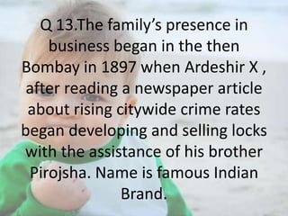 Q 13.The family’s presence in
business began in the then
Bombay in 1897 when Ardeshir X ,
after reading a newspaper article
about rising citywide crime rates
began developing and selling locks
with the assistance of his brother
Pirojsha. Name is famous Indian
Brand.

 