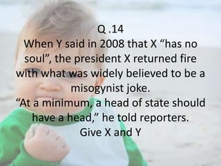 Q .14
When Y said in 2008 that X “has no
soul”, the president X returned fire
with what was widely believed to be a
misogynist joke.
“At a minimum, a head of state should
have a head,” he told reporters.
Give X and Y

 