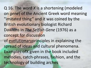 Q 16. The word X is a shortening (modeled
on gene) of the Ancient Greek word meaning
"imitated thing” and it was coined by the
British evolutionary biologist Richard
Dawkins in The Selfish Gene (1976) as a
concept for discussion
of evolutionaryprinciples in explaining the
spread of ideas and cultural phenomena.
Examples ofX given in the book included
melodies, catch-phrases, fashion, and the
technology of building arches

 