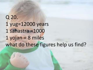 Q 20.
1 yug=12000 years
1 sahastra =1000
1 yojan = 8 miles
what do these figures help us find?

 