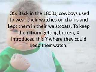 Q5. Back in the 1800s, cowboys used
to wear their watches on chains and
kept them in their waistcoats. To keep
them from getting broken, X
introduced this Y where they could
keep their watch.

 