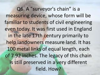 Q6. A "surveyor's chain” is a
measuring device, whose form will be
familiar to students of civil engineering
even today. It was first used in England
in the late 17th century primarily to
help landowners measure land. It has
100 metal links of equal length, each
of 7.92 inches. The legacy of this chain
is still preserved in a very different
field. How?

 
