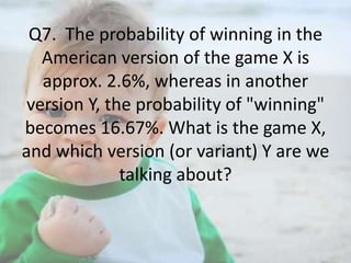 Q7. The probability of winning in the
American version of the game X is
approx. 2.6%, whereas in another
version Y, the probability of "winning"
becomes 16.67%. What is the game X,
and which version (or variant) Y are we
talking about?

 