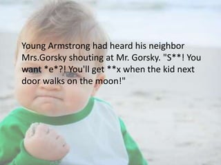 Young Armstrong had heard his neighbor
Mrs.Gorsky shouting at Mr. Gorsky. "S**! You
want *e*?! You'll get **x when the kid next
door walks on the moon!"

 