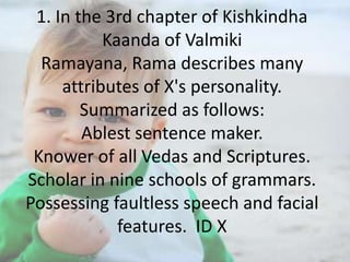 1. In the 3rd chapter of Kishkindha
Kaanda of Valmiki
Ramayana, Rama describes many
attributes of X's personality.
Summarized as follows:
Ablest sentence maker.
Knower of all Vedas and Scriptures.
Scholar in nine schools of grammars.
Possessing faultless speech and facial
features. ID X

 